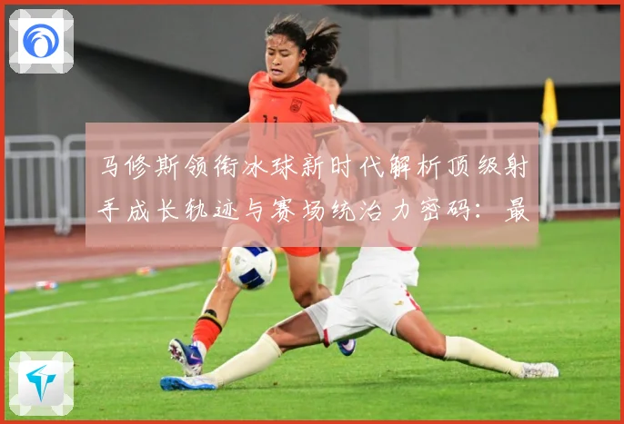 马修斯领衔冰球新时代解析顶级射手成长轨迹与赛场统治力密码：最新赛事动态与深度分析