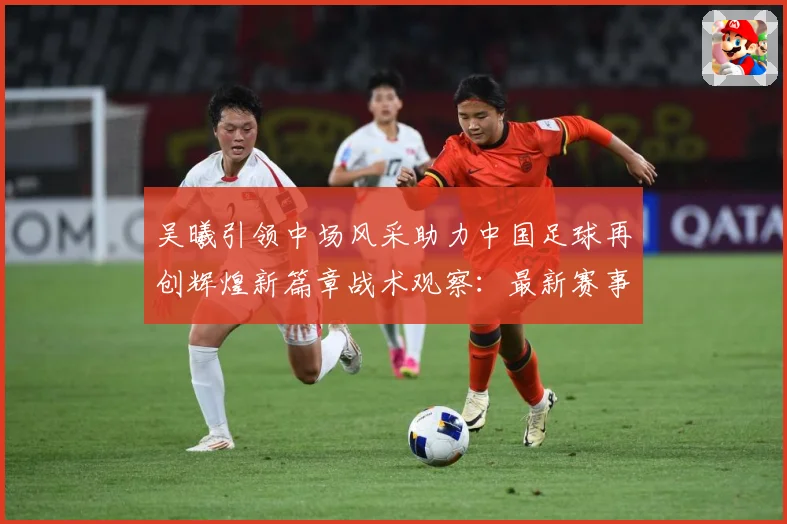吴曦引领中场风采助力中国足球再创辉煌新篇章战术观察：最新赛事动态与深度分析