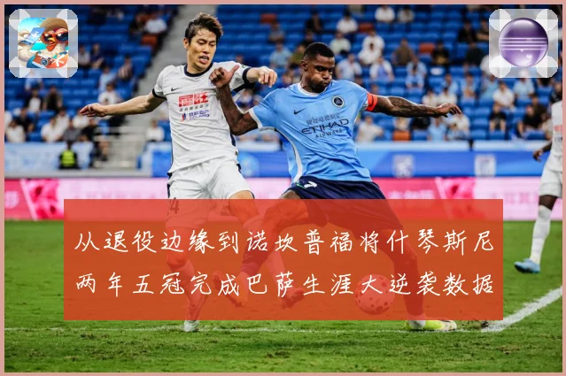 从退役边缘到诺坎普福将什琴斯尼两年五冠完成巴萨生涯大逆袭数据研判：最新赛事动态与深度分析
