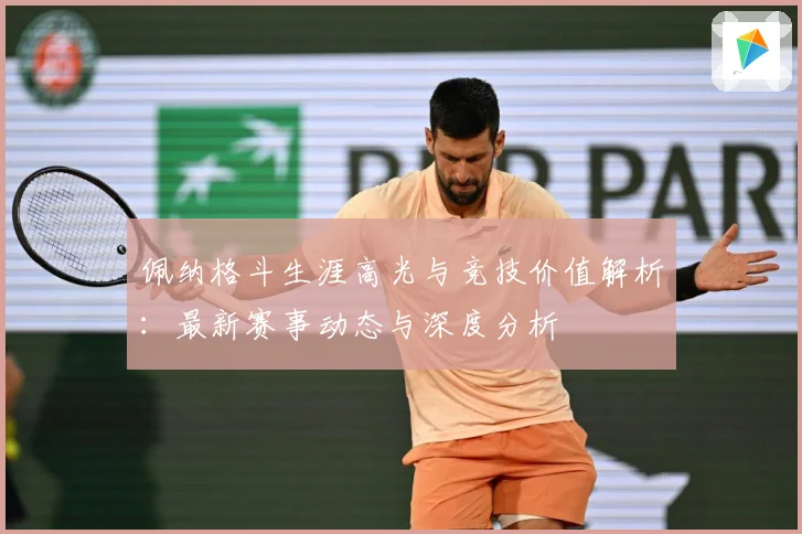 佩纳格斗生涯高光与竞技价值解析：最新赛事动态与深度分析