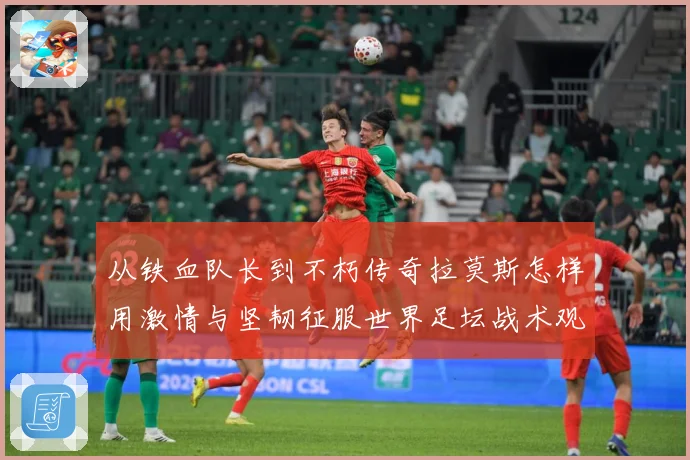 从铁血队长到不朽传奇拉莫斯怎样用激情与坚韧征服世界足坛战术观察：最新赛事动态与深度分析