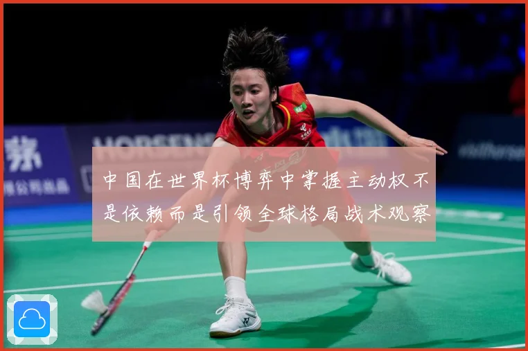 中国在世界杯博弈中掌握主动权不是依赖而是引领全球格局战术观察：最新赛事动态与深度分析