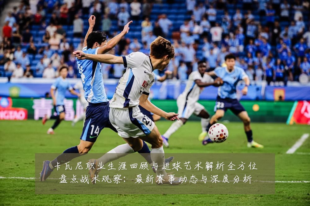 卡瓦尼职业生涯回顾与进球艺术解析全方位盘点战术观察:最新赛事动态与深度分析